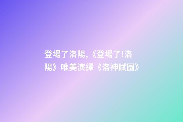 登場了洛陽,《登場了!洛陽》唯美演繹《洛神賦圖》-第1張-觀點-玄機派