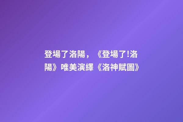 登場了洛陽，《登場了!洛陽》唯美演繹《洛神賦圖》-第1張-觀點-玄機派