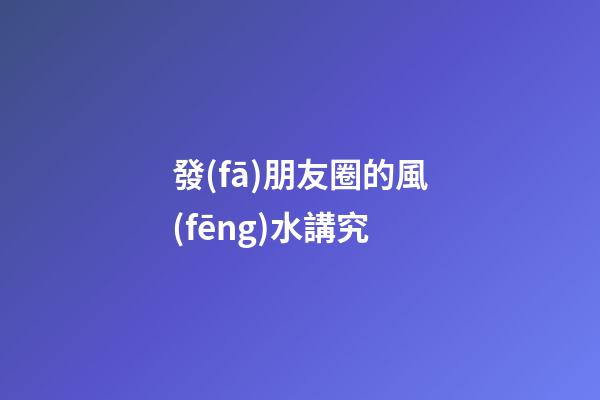 發(fā)朋友圈的風(fēng)水講究