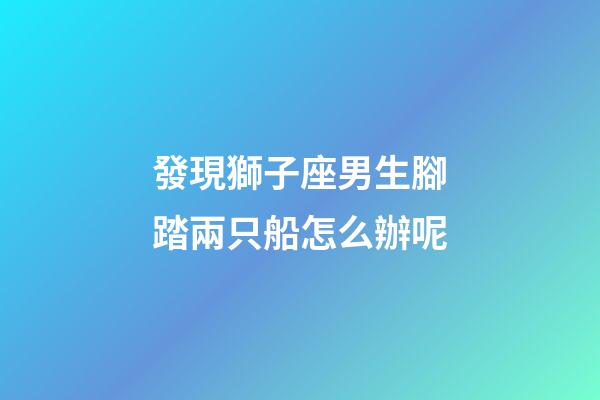 發現獅子座男生腳踏兩只船怎么辦呢-第1張-星座運勢-玄機派