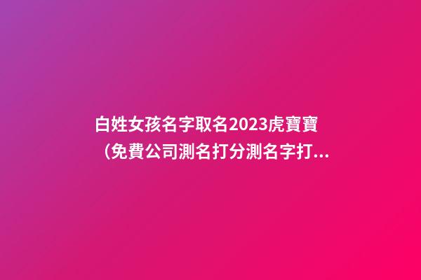 白姓女孩名字取名2023虎寶寶（免費公司測名打分測名字打分）-第1張-公司起名-玄機派