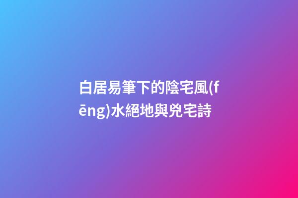 白居易筆下的陰宅風(fēng)水絕地與兇宅詩