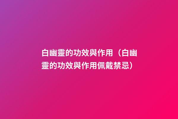白幽靈的功效與作用（白幽靈的功效與作用佩戴禁忌）