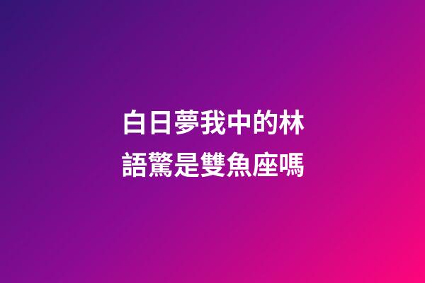 白日夢我中的林語驚是雙魚座嗎-第1張-星座運(yùn)勢-玄機(jī)派