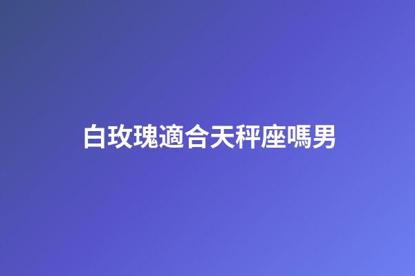 白玫瑰適合天秤座嗎男-第1張-星座運勢-玄機派