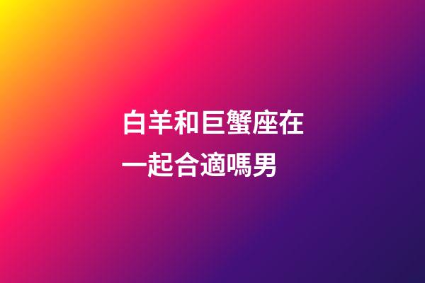白羊和巨蟹座在一起合適嗎男-第1張-星座運勢-玄機派