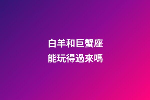 白羊和巨蟹座能玩得過來嗎-第1張-星座運勢-玄機派
