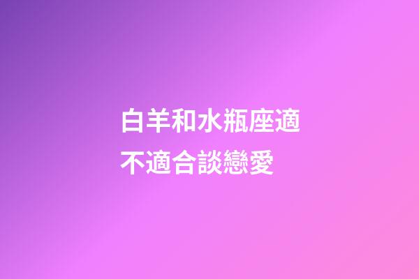 白羊和水瓶座適不適合談戀愛-第1張-星座運勢-玄機派