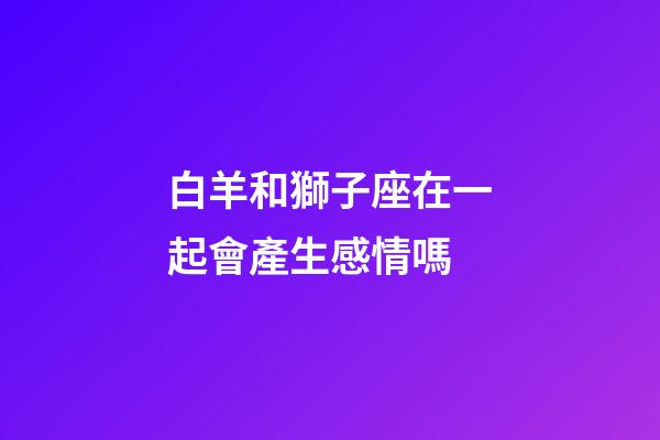 白羊和獅子座在一起會產生感情嗎-第1張-星座運勢-玄機派
