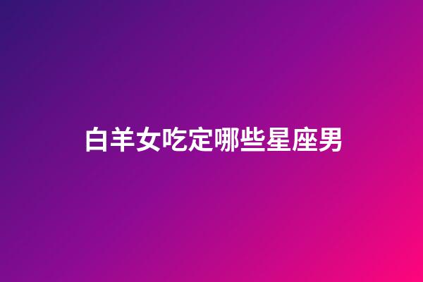 白羊女吃定哪些星座男（最終注定娶白羊女的星座）-第1張-星座運勢-玄機派