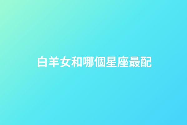 白羊女和哪個星座最配（女白羊座配什么星座最好）-第1張-星座運勢-玄機派