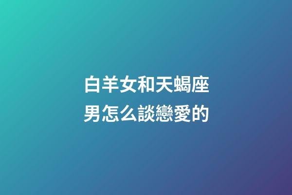 白羊女和天蝎座男怎么談戀愛的-第1張-星座運勢-玄機派