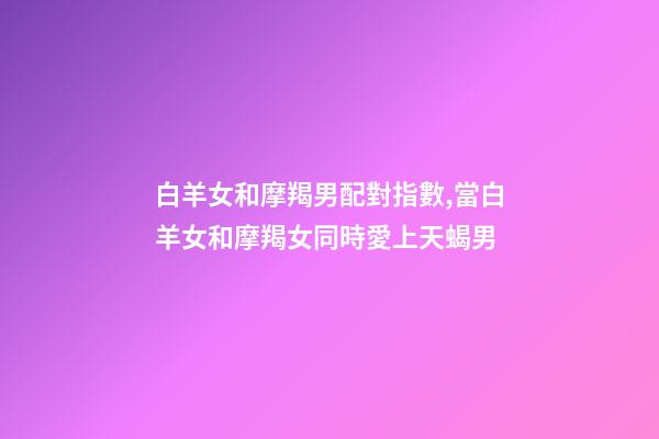 白羊女和摩羯男配對指數,當白羊女和摩羯女同時愛上天蝎男-第1張-觀點-玄機派