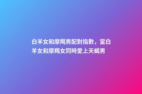 白羊女和摩羯男配對指數，當白羊女和摩羯女同時愛上天蝎男-第1張-觀點-玄機派