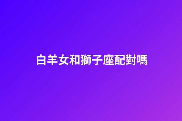 白羊女和獅子座配對嗎-第1張-星座運勢-玄機派