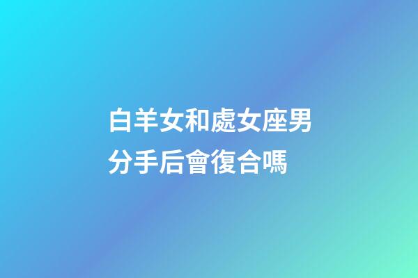 白羊女和處女座男分手后會復合嗎-第1張-星座運勢-玄機派