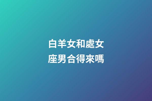 白羊女和處女座男合得來嗎-第1張-星座運勢-玄機派