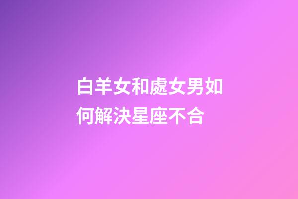 白羊女和處女男如何解決星座不合-第1張-星座運勢-玄機派