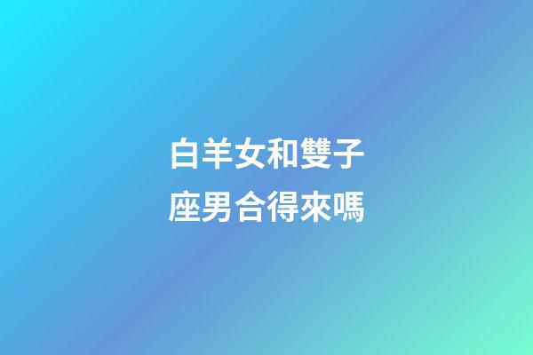 白羊女和雙子座男合得來嗎-第1張-星座運勢-玄機派