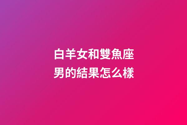 白羊女和雙魚座男的結果怎么樣-第1張-星座運勢-玄機派