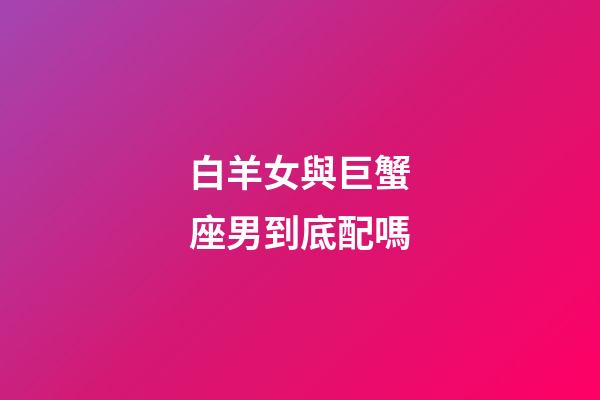 白羊女與巨蟹座男到底配嗎-第1張-星座運勢-玄機派