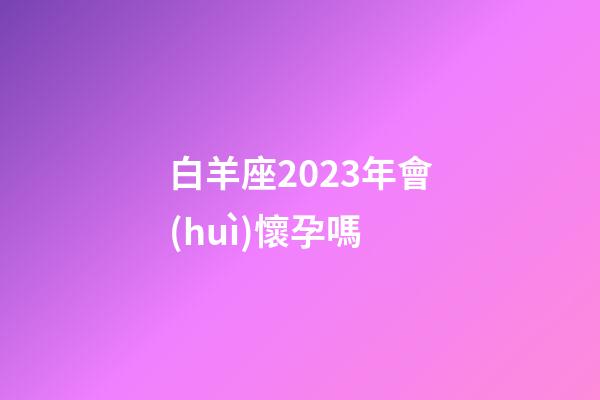 白羊座2023年會(huì)懷孕嗎-第1張-星座運(yùn)勢(shì)-玄機(jī)派