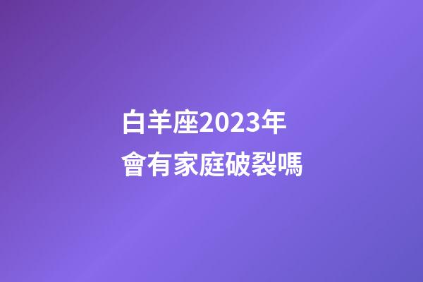 白羊座2023年會有家庭破裂嗎-第1張-星座運勢-玄機派