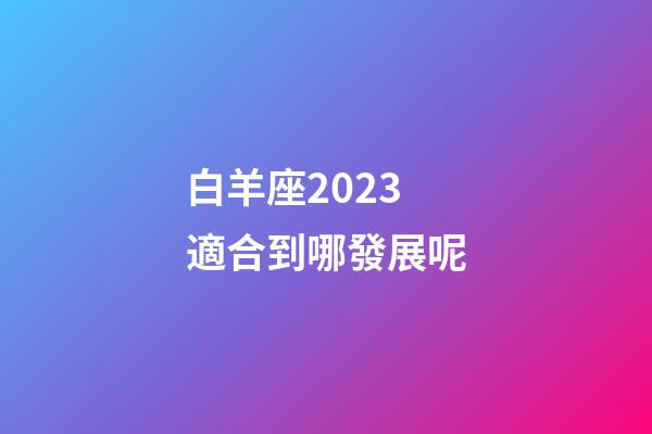 白羊座2023適合到哪發展呢-第1張-星座運勢-玄機派