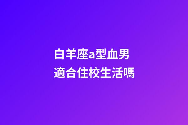 白羊座a型血男適合住校生活嗎-第1張-星座運勢-玄機派