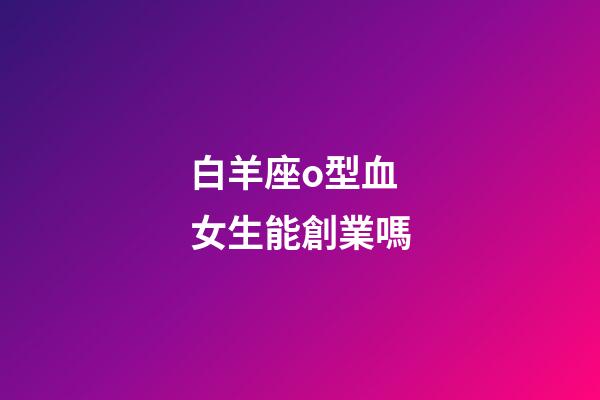 白羊座o型血女生能創業嗎-第1張-星座運勢-玄機派