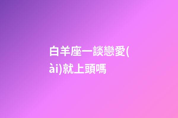 白羊座一談戀愛(ài)就上頭嗎-第1張-星座運(yùn)勢(shì)-玄機(jī)派