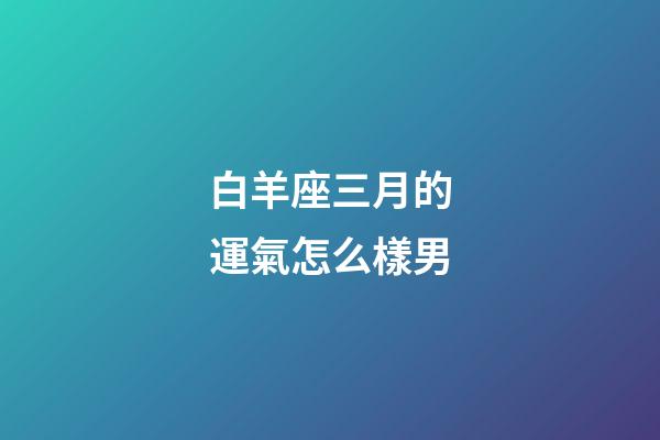 白羊座三月的運氣怎么樣男-第1張-星座運勢-玄機派