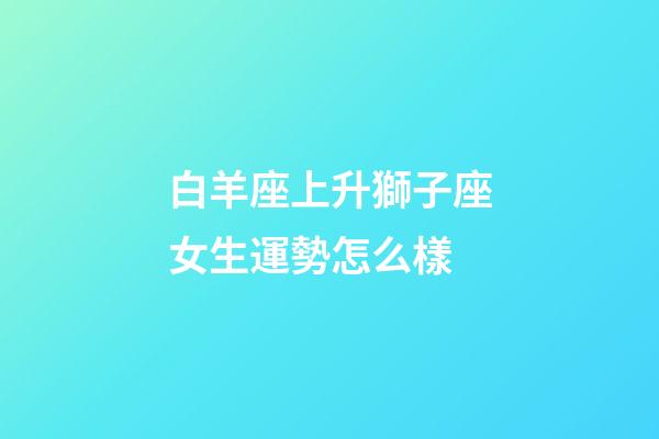 白羊座上升獅子座女生運勢怎么樣-第1張-星座運勢-玄機派