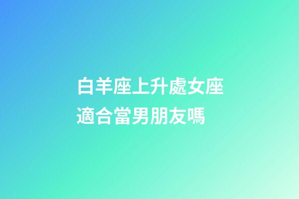 白羊座上升處女座適合當男朋友嗎-第1張-星座運勢-玄機派