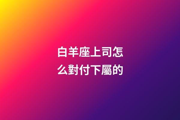 白羊座上司怎么對付下屬的-第1張-星座運勢-玄機派