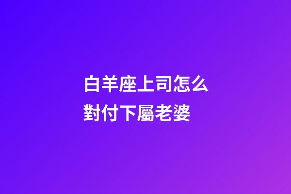 白羊座上司怎么對付下屬老婆-第1張-星座運(yùn)勢-玄機(jī)派