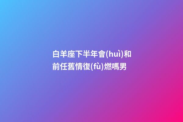 白羊座下半年會(huì)和前任舊情復(fù)燃嗎男-第1張-星座運(yùn)勢(shì)-玄機(jī)派