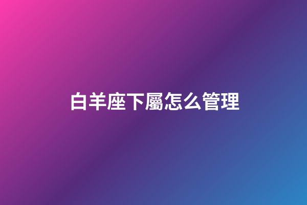 白羊座下屬怎么管理-第1張-星座運(yùn)勢(shì)-玄機(jī)派
