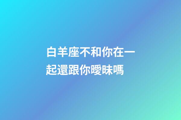 白羊座不和你在一起還跟你曖昧嗎-第1張-星座運勢-玄機派