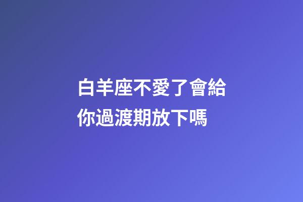 白羊座不愛了會給你過渡期放下嗎-第1張-星座運勢-玄機派
