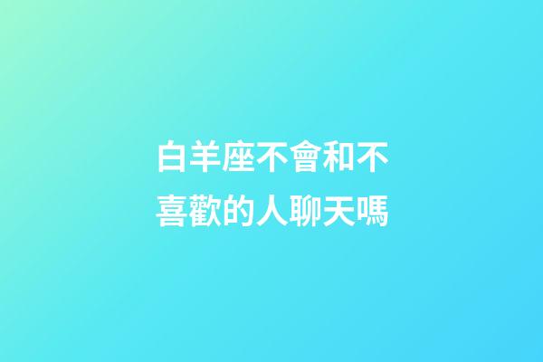白羊座不會和不喜歡的人聊天嗎-第1張-星座運勢-玄機派