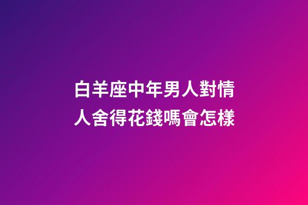 白羊座中年男人對情人舍得花錢嗎會怎樣-第1張-星座運(yùn)勢-玄機(jī)派