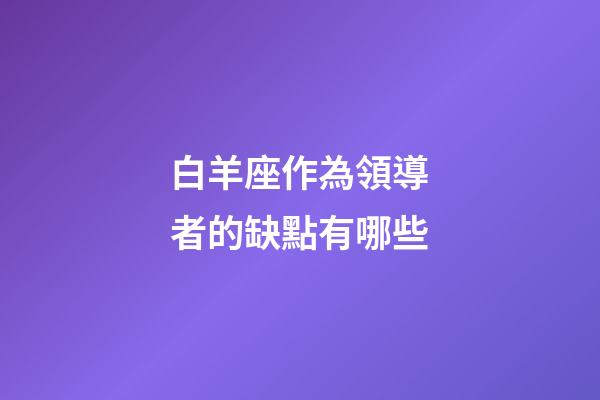 白羊座作為領導者的缺點有哪些-第1張-星座運勢-玄機派