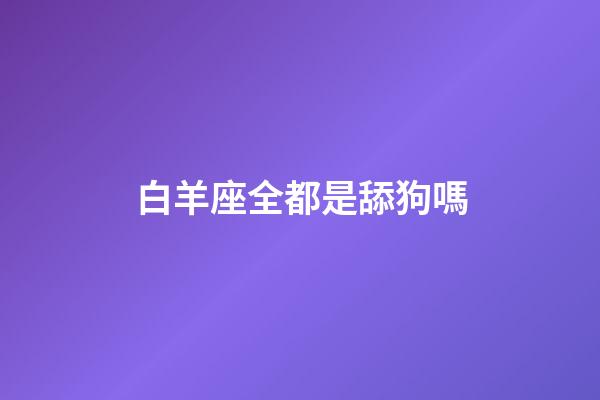 白羊座全都是舔狗嗎-第1張-星座運勢-玄機派