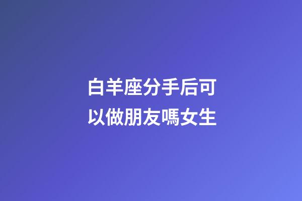白羊座分手后可以做朋友嗎女生-第1張-星座運(yùn)勢(shì)-玄機(jī)派