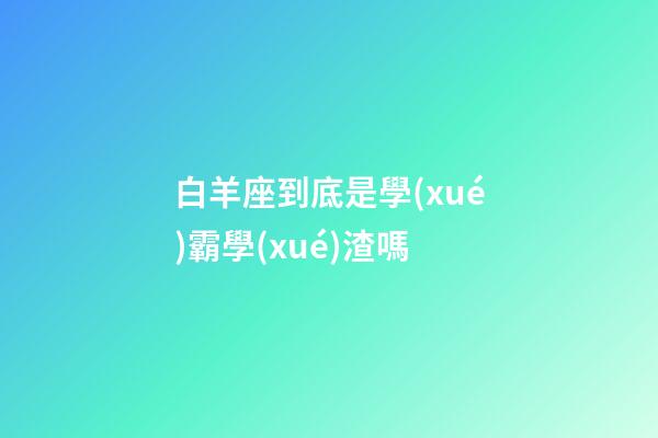 白羊座到底是學(xué)霸學(xué)渣嗎-第1張-星座運(yùn)勢-玄機(jī)派
