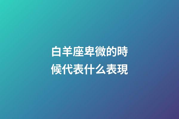 白羊座卑微的時候代表什么表現-第1張-星座運勢-玄機派
