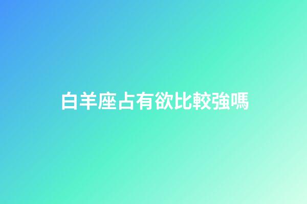 白羊座占有欲比較強嗎-第1張-星座運勢-玄機派