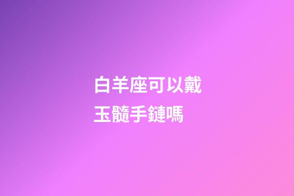 白羊座可以戴玉髓手鏈嗎-第1張-星座運勢-玄機派