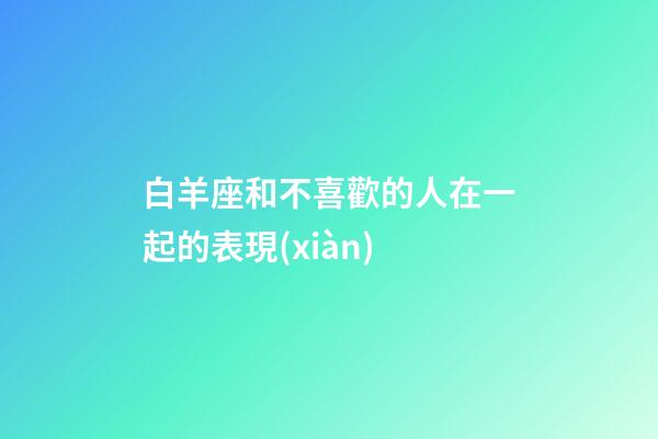 白羊座和不喜歡的人在一起的表現(xiàn)-第1張-星座運勢-玄機派